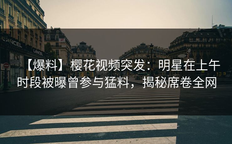 【爆料】樱花视频突发：明星在上午时段被曝曾参与猛料，揭秘席卷全网