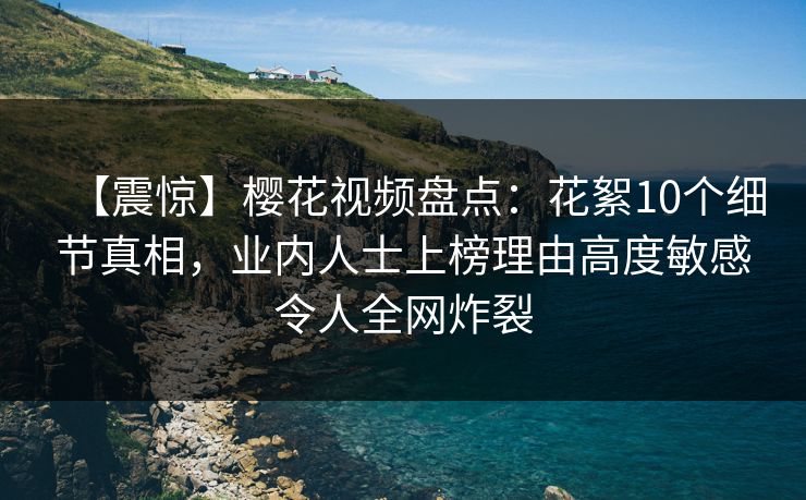 【震惊】樱花视频盘点：花絮10个细节真相，业内人士上榜理由高度敏感令人全网炸裂