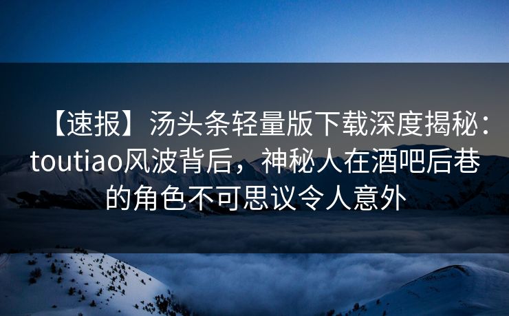 【速报】汤头条轻量版下载深度揭秘:toutiao风波背后,神秘人在酒吧后巷的角色不可思议令人意外 【速报】汤头条轻量版下载深度揭秘:toutiao风波背后,神秘人在酒吧后巷的角色不可思议令人意外