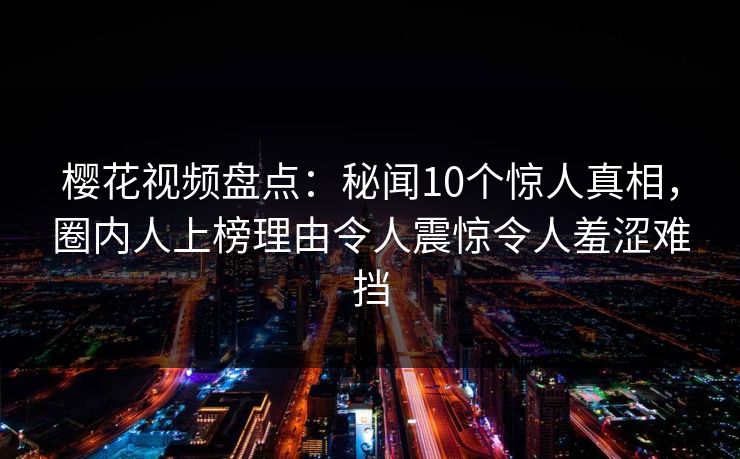 樱花视频盘点:秘闻10个惊人真相,圈内人上榜理由令人震惊令人羞涩难挡 樱花视频盘点:秘闻10个惊人真相,圈内人上榜理由令人震惊令人羞涩难挡