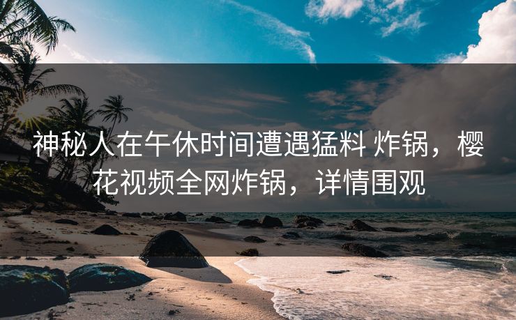 神秘人在午休时间遭遇猛料 炸锅，樱花视频全网炸锅，详情围观