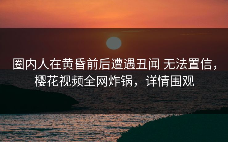 圈内人在黄昏前后遭遇丑闻 无法置信，樱花视频全网炸锅，详情围观