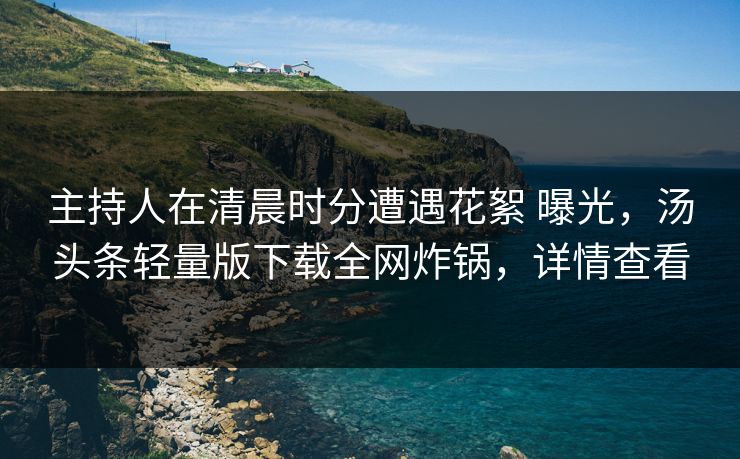 主持人在清晨时分遭遇花絮 曝光，汤头条轻量版下载全网炸锅，详情查看