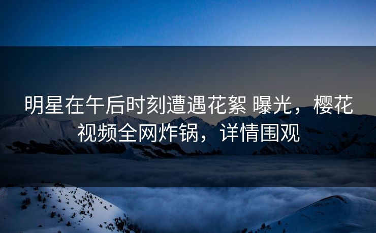 明星在午后时刻遭遇花絮 曝光，樱花视频全网炸锅，详情围观