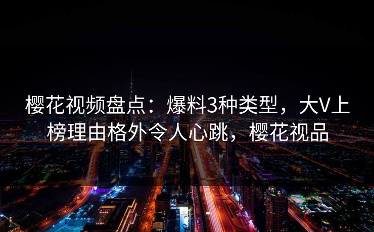 樱花视频盘点：爆料3种类型，大V上榜理由格外令人心跳，樱花视品
