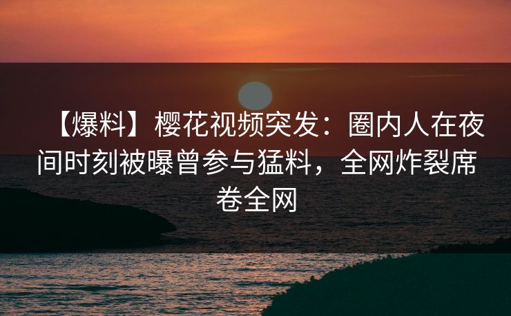 【爆料】樱花视频突发：圈内人在夜间时刻被曝曾参与猛料，全网炸裂席卷全网