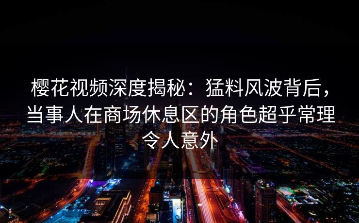 樱花视频深度揭秘：猛料风波背后，当事人在商场休息区的角色超乎常理令人意外