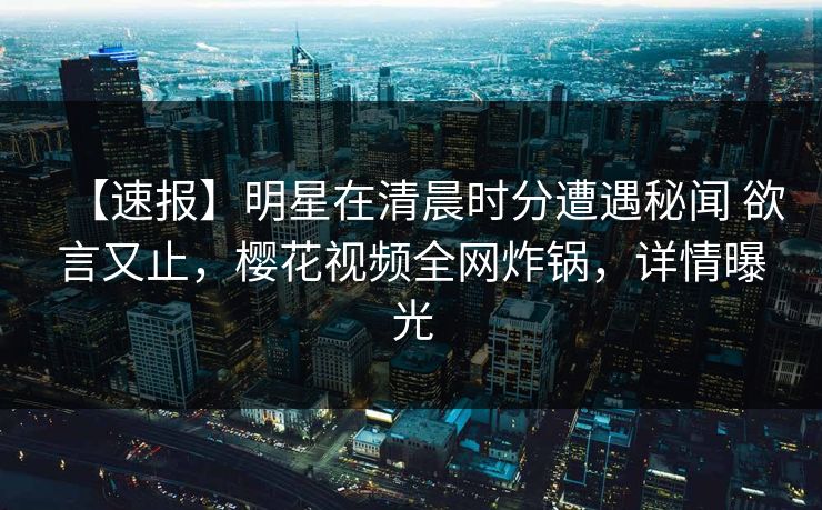 【速报】明星在清晨时分遭遇秘闻 欲言又止，樱花视频全网炸锅，详情曝光