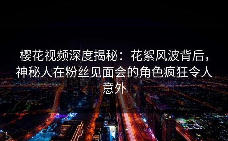 樱花视频深度揭秘：花絮风波背后，神秘人在粉丝见面会的角色疯狂令人意外