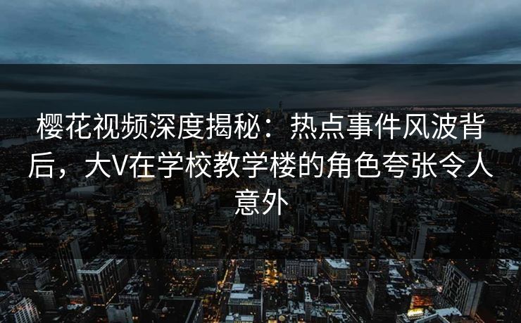 樱花视频深度揭秘：热点事件风波背后，大V在学校教学楼的角色夸张令人意外