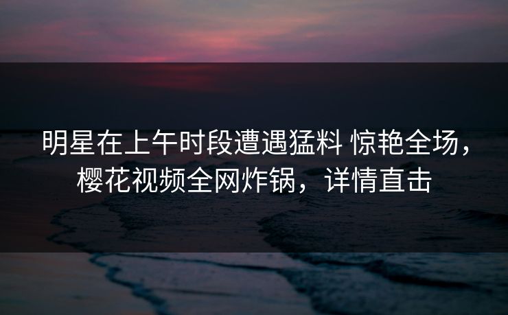 明星在上午时段遭遇猛料 惊艳全场,樱花视频全网炸锅,详情直击 明星在上午时段遭遇猛料 惊艳全场,樱花视频全网炸锅,详情直击