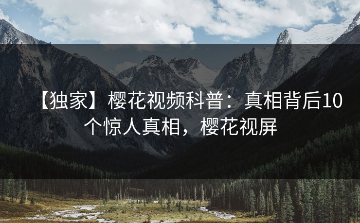 【独家】樱花视频科普：真相背后10个惊人真相，樱花视屏