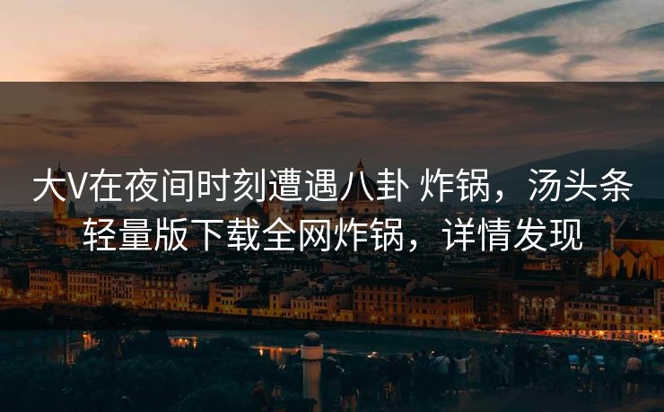 大V在夜间时刻遭遇八卦 炸锅，汤头条轻量版下载全网炸锅，详情发现